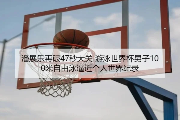 潘展乐再破47秒大关 游泳世界杯男子100米自由泳逼近个人世界纪录